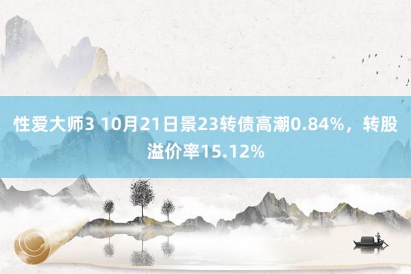 性爱大师3 10月21日景23转债高潮0.84%，转股溢价率15.12%