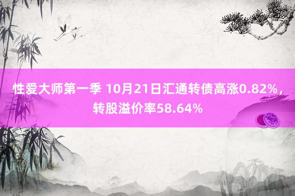 性爱大师第一季 10月21日汇通转债高涨0.82%，转股溢价率58.64%