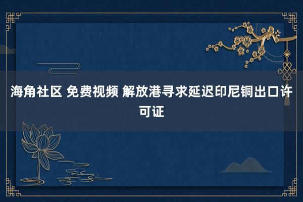 海角社区 免费视频 解放港寻求延迟印尼铜出口许可证