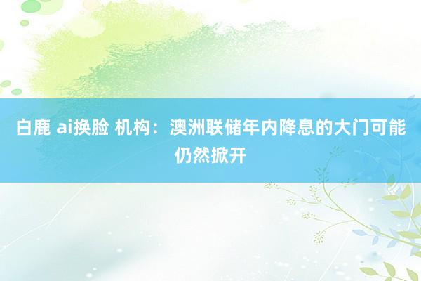 白鹿 ai换脸 机构：澳洲联储年内降息的大门可能仍然掀开