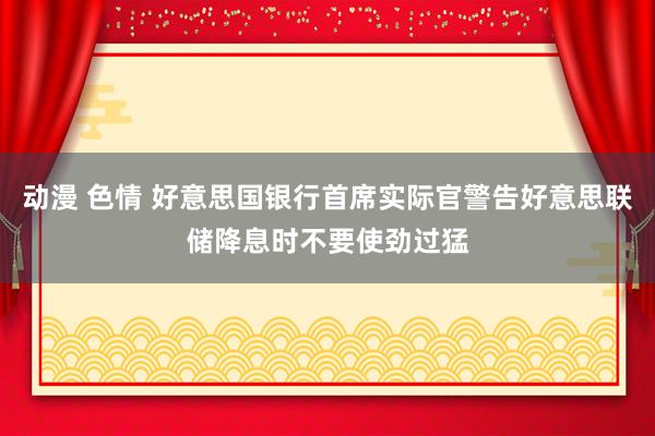 动漫 色情 好意思国银行首席实际官警告好意思联储降息时不要使劲过猛