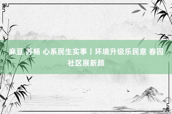 麻豆 苏畅 心系民生实事丨环境升级乐民意 春园社区展新颜