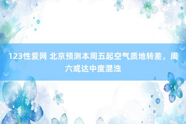 123性爱网 北京预测本周五起空气质地转差，周六或达中度混浊