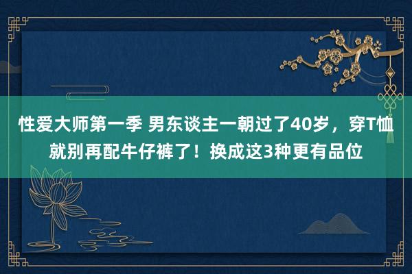 性爱大师第一季 男东谈主一朝过了40岁，穿T恤就别再配牛仔裤了！换成这3种更有品位