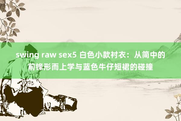 swing raw sex5 白色小款衬衣：从简中的前锋形而上学与蓝色牛仔短裙的碰撞