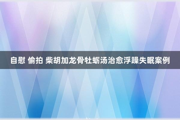 自慰 偷拍 柴胡加龙骨牡蛎汤治愈浮躁失眠案例