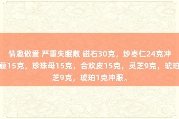 情趣做爱 严重失眠散 磁石30克，炒枣仁24克冲服，夜交藤15克，珍珠母15克，合欢皮15克，灵芝9克，琥珀1克冲服。