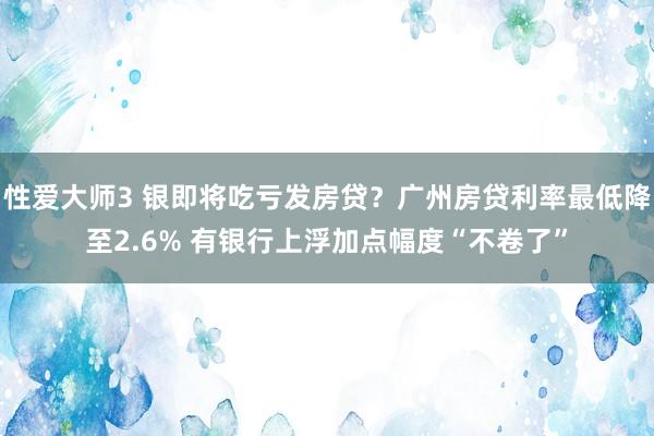 性爱大师3 银即将吃亏发房贷？广州房贷利率最低降至2.6% 有银行上浮加点幅度“不卷了”