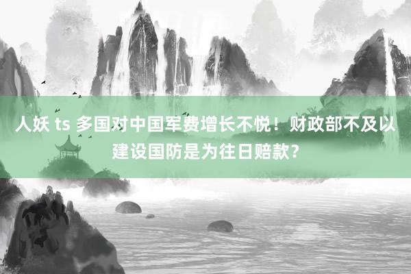 人妖 ts 多国对中国军费增长不悦！财政部不及以建设国防是为往日赔款？