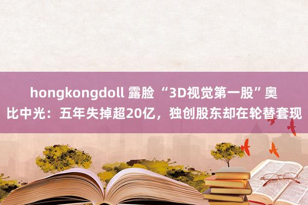 hongkongdoll 露脸 “3D视觉第一股”奥比中光：五年失掉超20亿，独创股东却在轮替套现