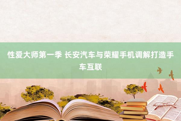 性爱大师第一季 长安汽车与荣耀手机调解打造手车互联