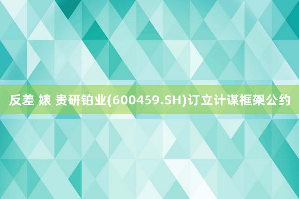 反差 婊 贵研铂业(600459.SH)订立计谋框架公约