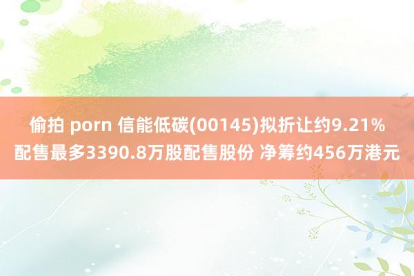 偷拍 porn 信能低碳(00145)拟折让约9.21%配售最多3390.8万股配售股份 净筹约456万港元