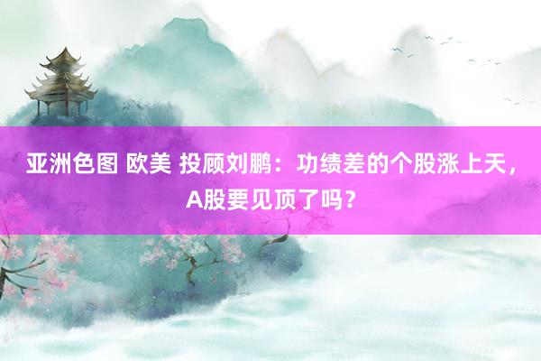 亚洲色图 欧美 投顾刘鹏：功绩差的个股涨上天，A股要见顶了吗？