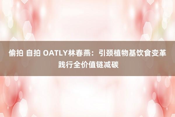 偷拍 自拍 OATLY林春燕：引颈植物基饮食变革 践行全价值链减碳