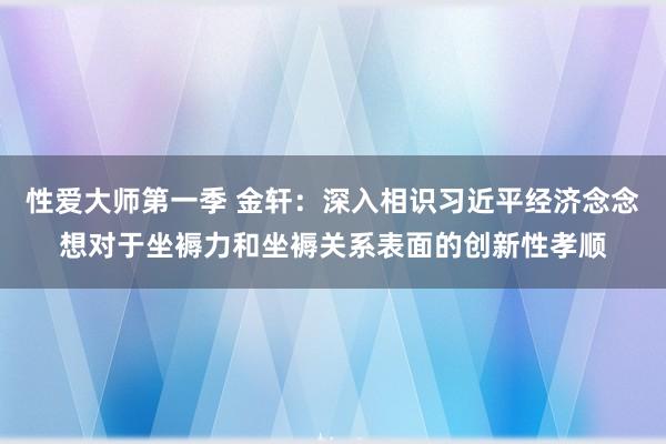 性爱大师第一季 金轩：深入相识习近平经济念念想对于坐褥力和坐褥关系表面的创新性孝顺