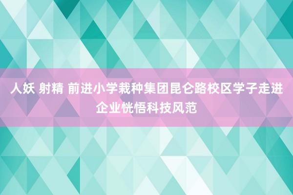 人妖 射精 前进小学栽种集团昆仑路校区学子走进企业恍悟科技风范