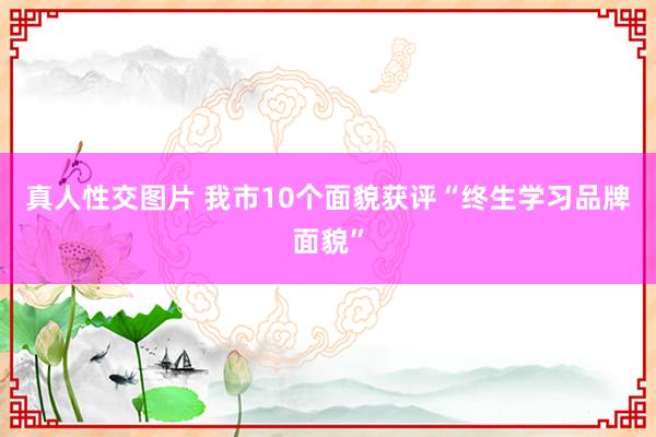 真人性交图片 我市10个面貌获评“终生学习品牌面貌”