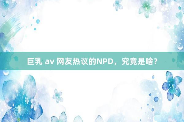 巨乳 av 网友热议的NPD，究竟是啥？