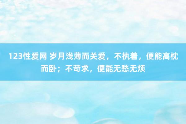 123性爱网 岁月浅薄而关爱，不执着，便能高枕而卧；不苛求，便能无愁无烦