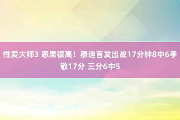 性爱大师3 恶果很高！穆迪首发出战17分钟8中6孝敬17分 三分6中5