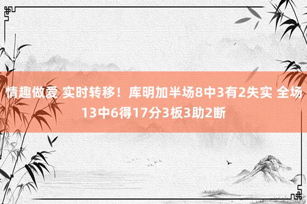 情趣做爱 实时转移！库明加半场8中3有2失实 全场13中6得17分3板3助2断