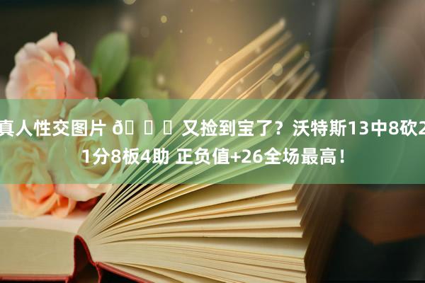 真人性交图片 😍又捡到宝了？沃特斯13中8砍21分8板4助 正负值+26全场最高！