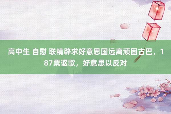 高中生 自慰 联精辟求好意思国远离顽固古巴，187票讴歌，好意思以反对