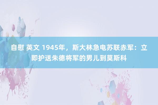 自慰 英文 1945年，斯大林急电苏联赤军：立即护送朱德将军的男儿到莫斯科