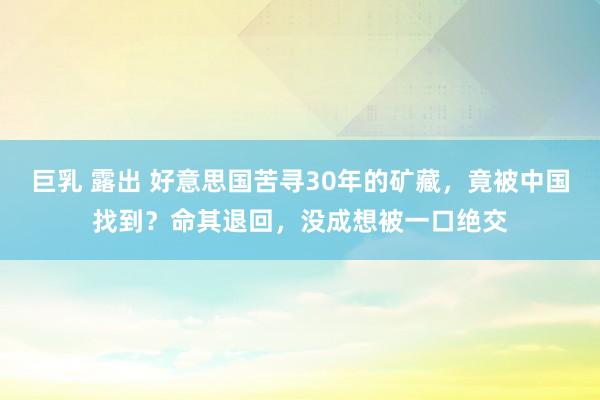 巨乳 露出 好意思国苦寻30年的矿藏，竟被中国找到？命其退回，没成想被一口绝交