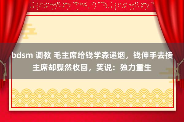 bdsm 调教 毛主席给钱学森递烟，钱伸手去接主席却骤然收回，笑说：独力重生