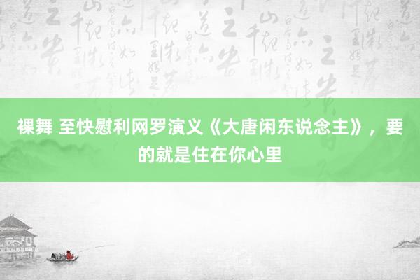 裸舞 至快慰利网罗演义《大唐闲东说念主》，要的就是住在你心里