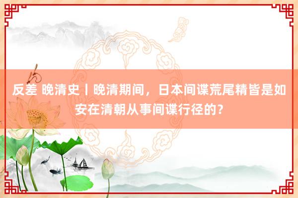 反差 晚清史丨晚清期间，日本间谍荒尾精皆是如安在清朝从事间谍行径的？