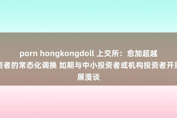 porn hongkongdoll 上交所：愈加超越与投资者的常态化调换 如期与中小投资者或机构投资者开展漫谈