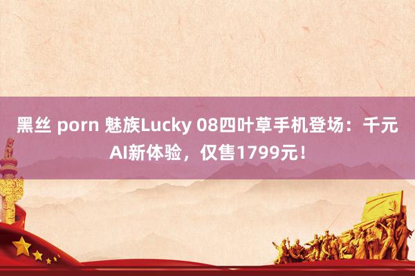 黑丝 porn 魅族Lucky 08四叶草手机登场：千元AI新体验，仅售1799元！