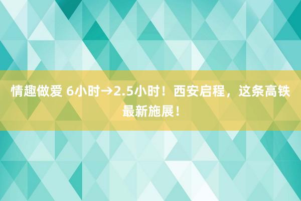 情趣做爱 6小时→2.5小时！西安启程，这条高铁最新施展！