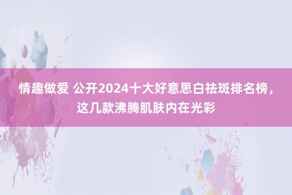 情趣做爱 公开2024十大好意思白祛斑排名榜，这几款沸腾肌肤内在光彩