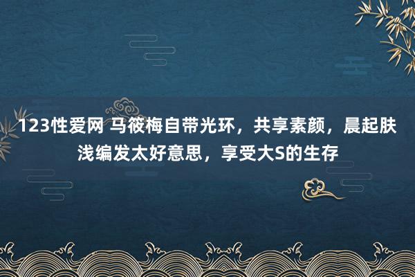 123性爱网 马筱梅自带光环，共享素颜，晨起肤浅编发太好意思，享受大S的生存