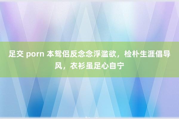 足交 porn 本鸳侣反念念浮滥欲，检朴生涯倡导风，衣衫虽足心自宁