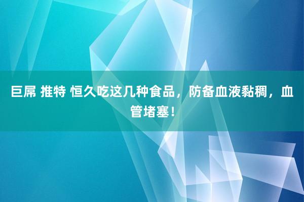 巨屌 推特 恒久吃这几种食品，防备血液黏稠，血管堵塞！