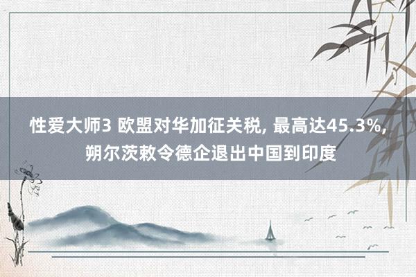 性爱大师3 欧盟对华加征关税， 最高达45.3%， 朔尔茨敕令德企退出中国到印度