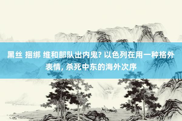 黑丝 捆绑 维和部队出内鬼? 以色列在用一种格外表情， 杀死中东的海外次序