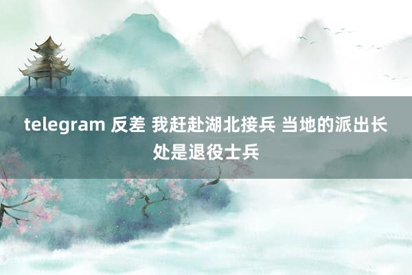 telegram 反差 我赶赴湖北接兵 当地的派出长处是退役士兵