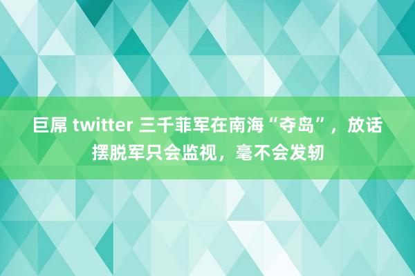 巨屌 twitter 三千菲军在南海“夺岛”，放话摆脱军只会监视，毫不会发轫