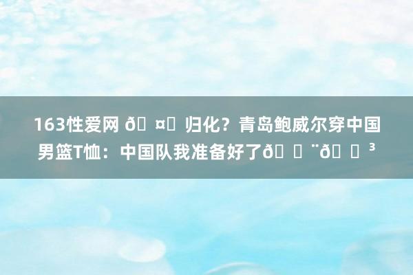 163性爱网 🤔归化？青岛鲍威尔穿中国男篮T恤：中国队我准备好了🇨🇳