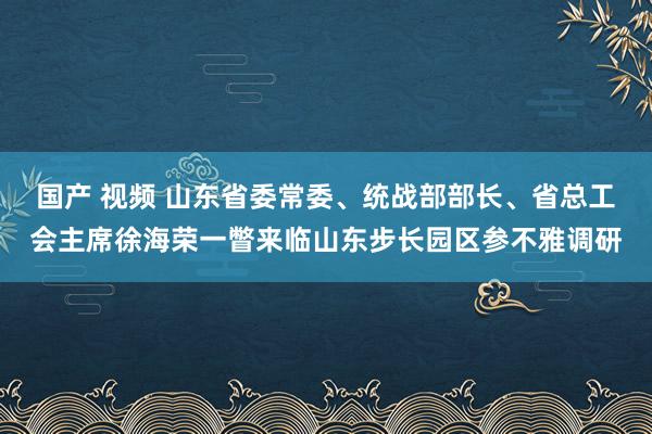 国产 视频 山东省委常委、统战部部长、省总工会主席徐海荣一瞥来临山东步长园区参不雅调研