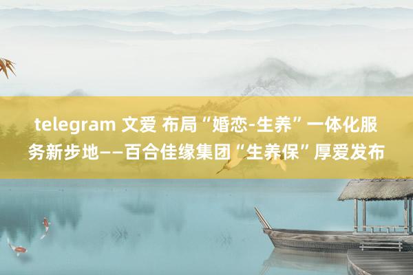 telegram 文爱 布局“婚恋-生养”一体化服务新步地——百合佳缘集团“生养保”厚爱发布