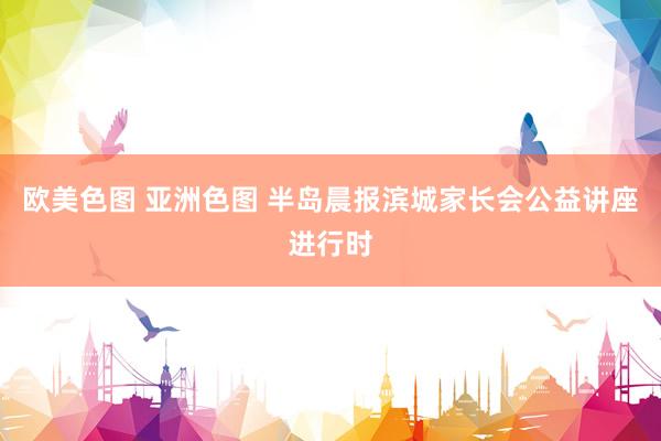 欧美色图 亚洲色图 半岛晨报滨城家长会公益讲座进行时