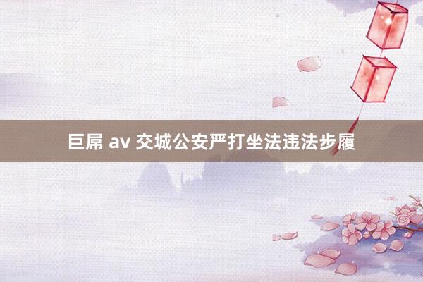 巨屌 av 交城公安严打坐法违法步履