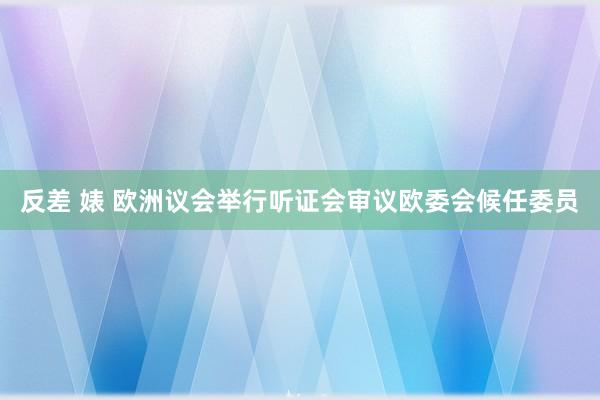 反差 婊 欧洲议会举行听证会审议欧委会候任委员